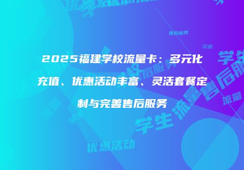 2025福建学校流量卡：多元化充值、优惠活动丰富、灵活套餐定制与完善售后服务