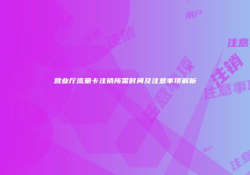 营业厅流量卡注销所需时间及注意事项解析