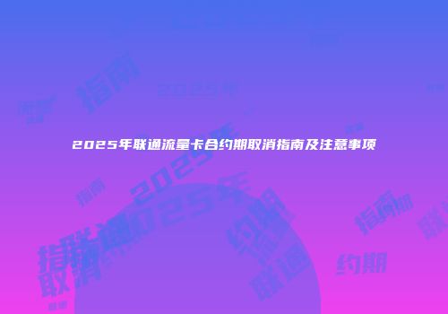 2025年联通流量卡合约期取消指南及注意事项