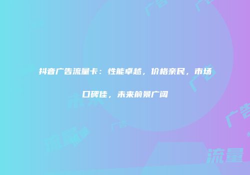 抖音广告流量卡：性能卓越，价格亲民，市场口碑佳，未来前景广阔