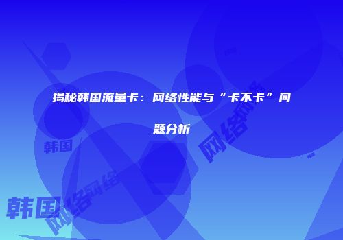 揭秘韩国流量卡:网络性能与“卡不卡”问题分析