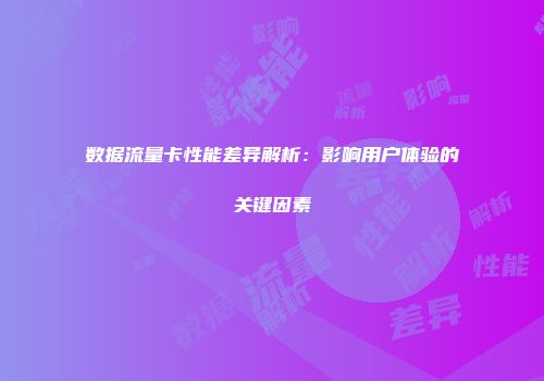 数据流量卡性能差异解析：影响用户体验的关键因素