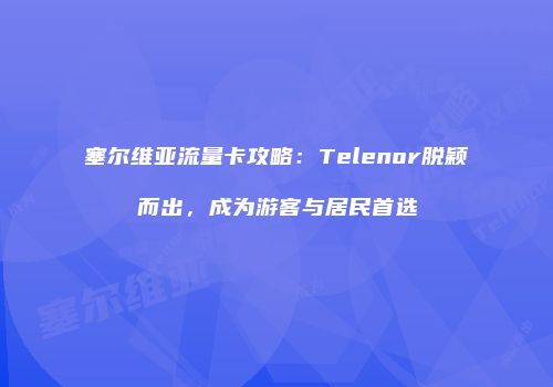 塞尔维亚流量卡攻略：Telenor脱颖而出，成为游客与居民首选