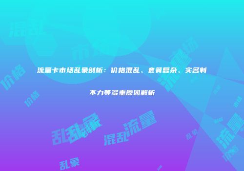 流量卡市场乱象剖析:价格混乱、套餐复杂、实名制不力等多重原因解析