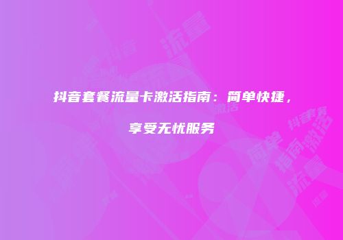 抖音套餐流量卡激活指南：简单快捷，享受无忧服务