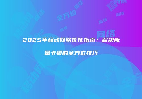 2025年移动网络优化指南：解决流量卡顿的全方位技巧