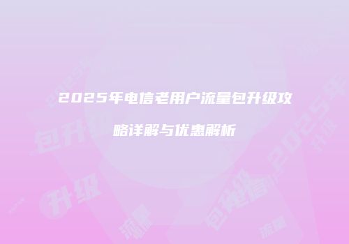 2025年电信老用户流量包升级攻略详解与优惠解析