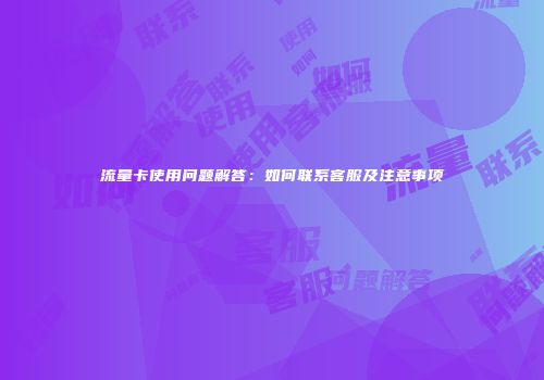 流量卡使用问题解答:如何联系客服及注意事项
