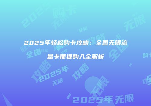 2025年轻松购卡攻略：全国无限流量卡便捷购入全解析