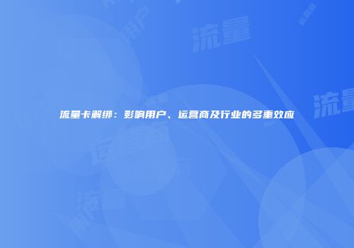 流量卡解绑：影响用户、运营商及行业的多重效应