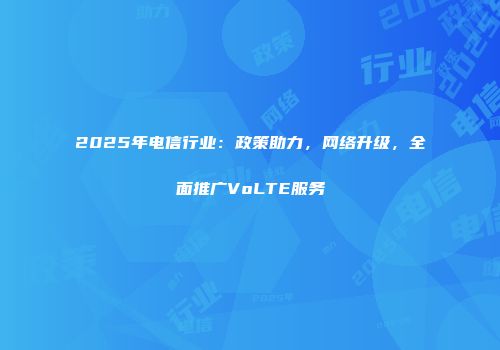 2025年电信行业:政策助力,网络升级,全面推广VoLTE服务
