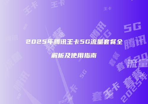 2025年腾讯王卡5G流量套餐全解析及使用指南