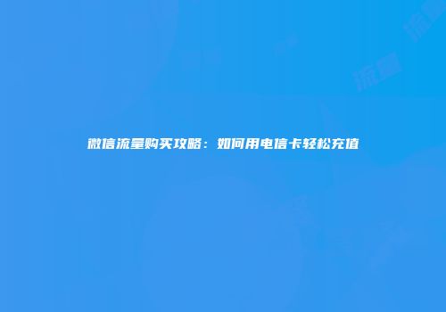 微信流量购买攻略：如何用电信卡轻松充值