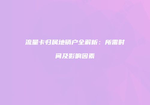 流量卡归属地销户全解析：所需时间及影响因素
