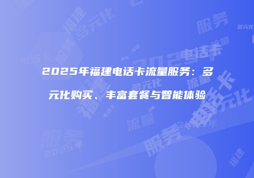 2025年福建电话卡流量服务:多元化购买、丰富套餐与智能体验