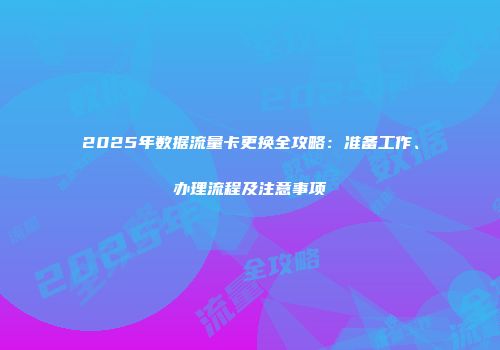 2025年数据流量卡更换全攻略：准备工作、办理流程及注意事项