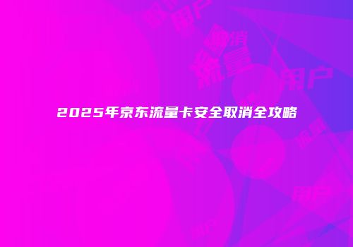 2025年京东流量卡安全取消全攻略