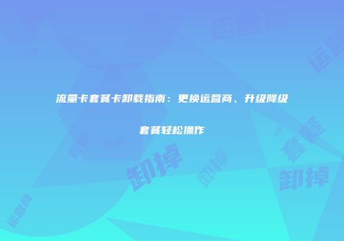 流量卡套餐卡卸载指南：更换运营商、升级降级套餐轻松操作