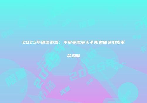 2025年通信市场:不限量流量卡不限速体验引领革命浪潮