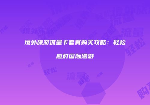 境外旅游流量卡套餐购买攻略：轻松应对国际漫游