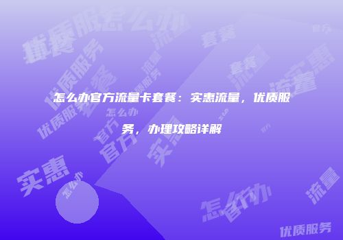 怎么办官方流量卡套餐：实惠流量，优质服务，办理攻略详解