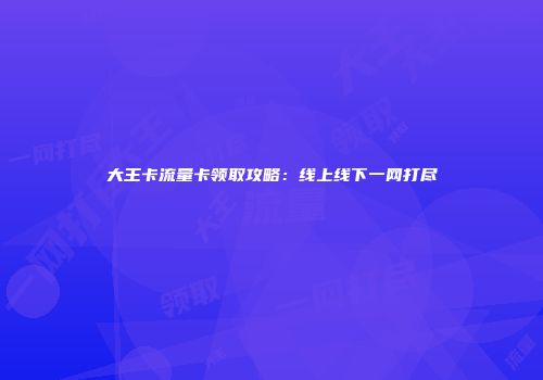 大王卡流量卡领取攻略:线上线下一网打尽
