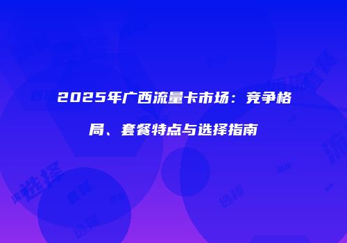 2025年广西流量卡市场:竞争格局、套餐特点与选择指南