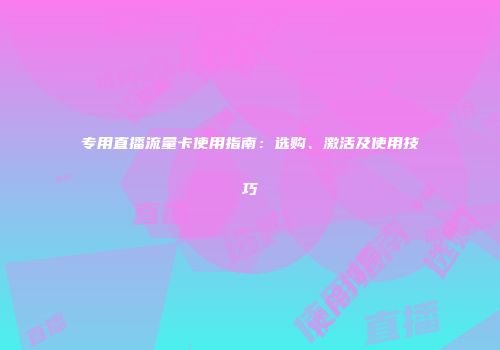 专用直播流量卡使用指南:选购、激活及使用技巧