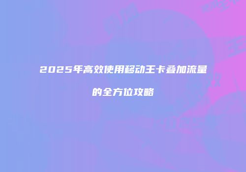 2025年高效使用移动王卡叠加流量的全方位攻略
