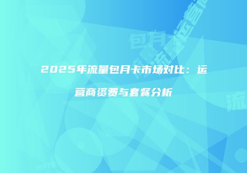 2025年流量包月卡市场对比：运营商资费与套餐分析
