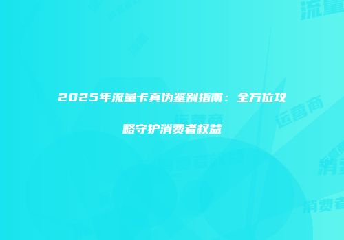 2025年流量卡真伪鉴别指南：全方位攻略守护消费者权益