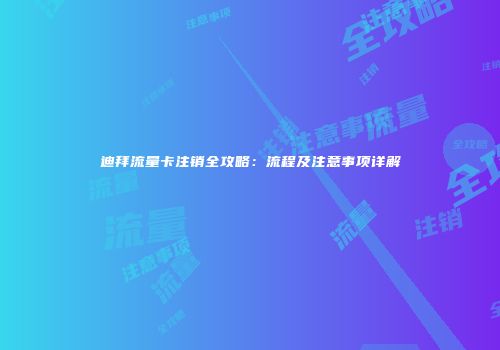 迪拜流量卡注销全攻略:流程及注意事项详解