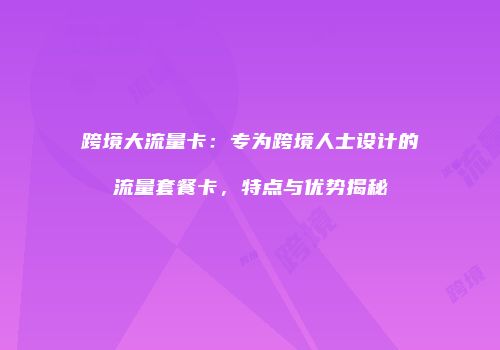 跨境大流量卡：专为跨境人士设计的流量套餐卡，特点与优势揭秘