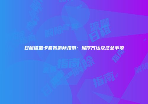 日租流量卡套餐解除指南：操作方法及注意事项