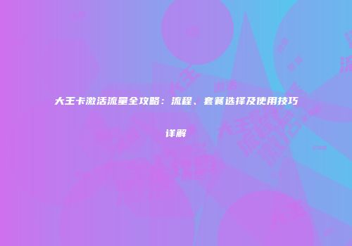 大王卡激活流量全攻略:流程、套餐选择及使用技巧详解