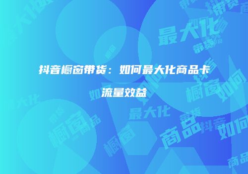 抖音橱窗带货：如何最大化商品卡流量效益