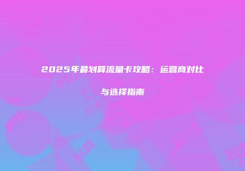 2025年最划算流量卡攻略：运营商对比与选择指南