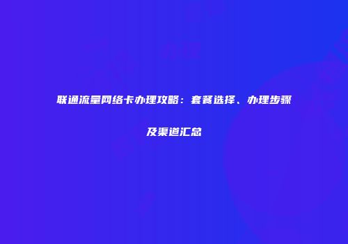 联通流量网络卡办理攻略:套餐选择、办理步骤及渠道汇总
