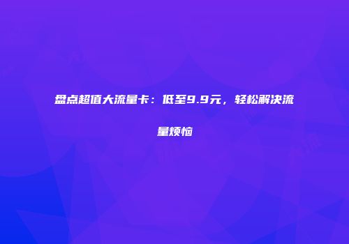 盘点超值大流量卡:低至9.9元,轻松解决流量烦恼
