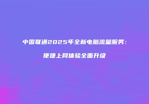中国联通2025年全新电脑流量服务：便捷上网体验全面升级