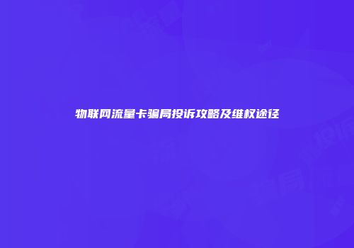 物联网流量卡骗局投诉攻略及维权途径