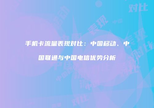 手机卡流量表现对比：中国移动、中国联通与中国电信优势分析