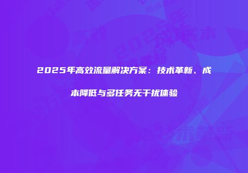 2025年高效流量解决方案：技术革新、成本降低与多任务无干扰体验