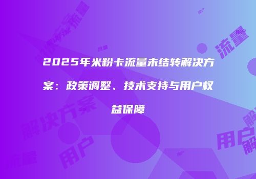 2025年米粉卡流量未结转解决方案:政策调整、技术支持与用户权益保障