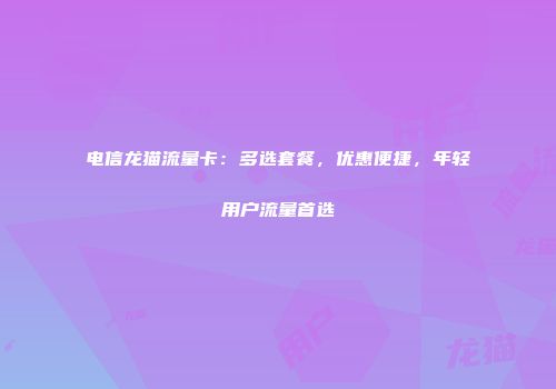 电信龙猫流量卡:多选套餐,优惠便捷,年轻用户流量首选