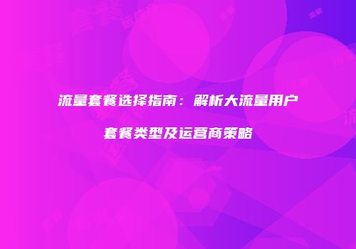流量套餐选择指南：解析大流量用户套餐类型及运营商策略