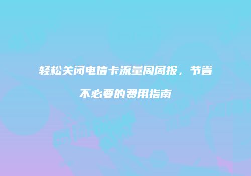轻松关闭电信卡流量周周报，节省不必要的费用指南
