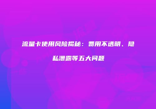 流量卡使用风险揭秘：费用不透明、隐私泄露等五大问题
