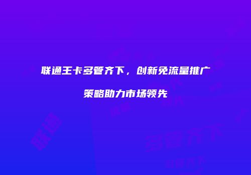 联通王卡多管齐下，创新免流量推广策略助力市场领先