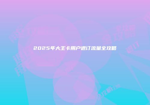 2025年大王卡用户退订流量全攻略